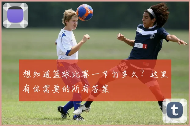 想知道篮球比赛一节打多久?这里有你需要的所有答案