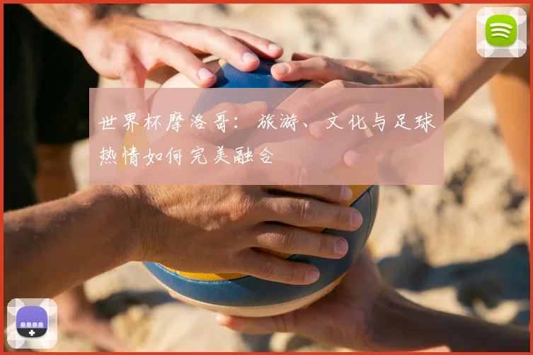 世界杯摩洛哥：旅游、文化与足球热情如何完美融合
