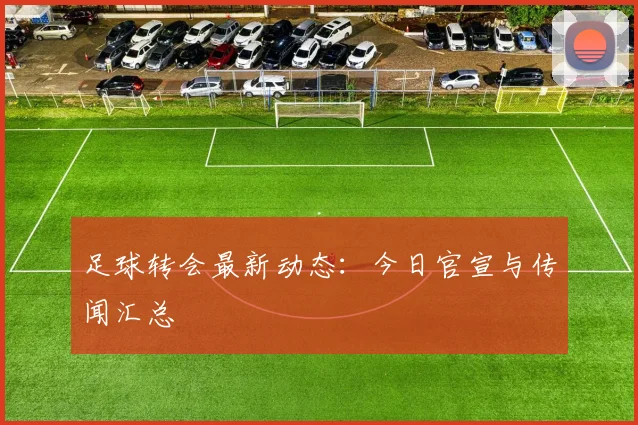 足球转会最新动态：今日官宣与传闻汇总