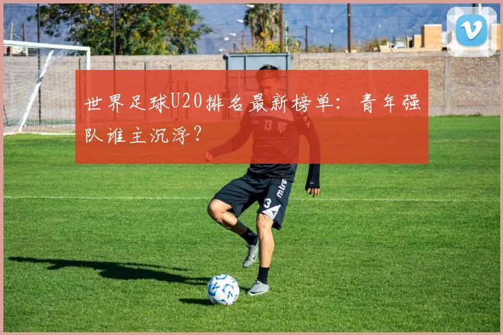 世界足球U20排名最新榜单：青年强队谁主沉浮？