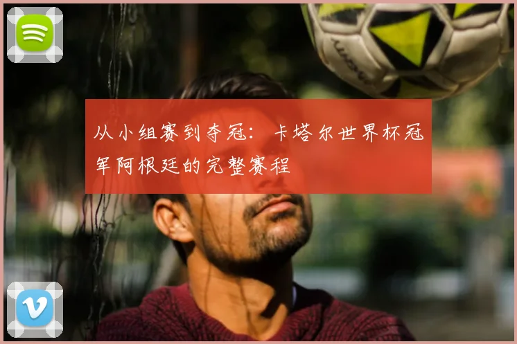 从小组赛到夺冠:卡塔尔世界杯冠军阿根廷的完整赛程