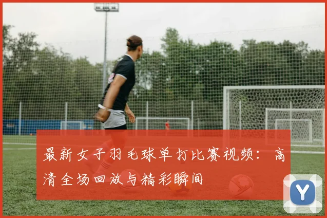 最新女子羽毛球单打比赛视频:高清全场回放与精彩瞬间