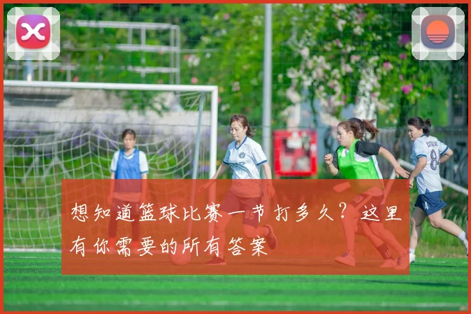 想知道篮球比赛一节打多久？这里有你需要的所有答案