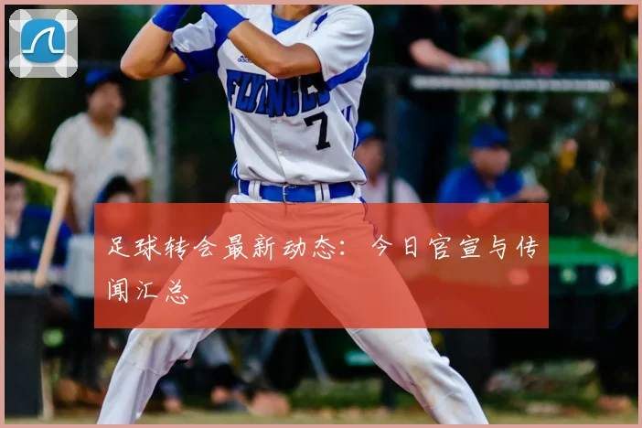 足球转会最新动态:今日官宣与传闻汇总